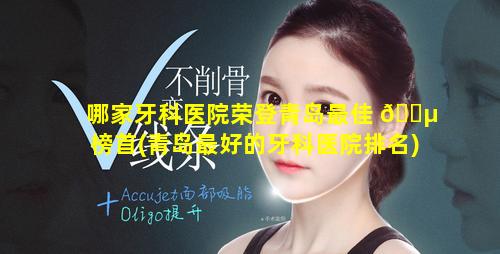 哪家牙科医院荣登青岛最佳 🌵 榜首(青岛最好的牙科医院排名)